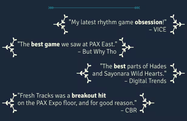 &quot;My latest rhythm game obsession!&quot; – VICE  &quot;The best game we saw at PAX East.&quot; – But Why Tho  &quot;The best parts of Hades and Sayonara Wild Hearts.&quot; – Digital Trends  &quot;Fresh Tracks was a breakout hit on the PAX Expo floor, and for good reason.&quot; – CBR